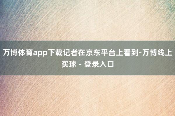 万博体育app下载记者在京东平台上看到-万博线上买球 - 登录入口