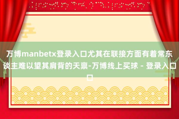 万博manbetx登录入口尤其在联接方面有着常东谈主难以望其肩背的天禀-万博线上买球 - 登录入口
