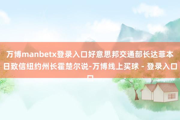 万博manbetx登录入口好意思邦交通部长达菲本日致信纽约州长霍楚尔说-万博线上买球 - 登录入口