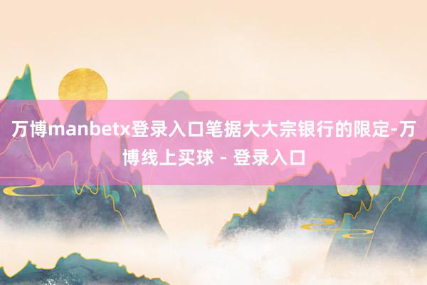 万博manbetx登录入口笔据大大宗银行的限定-万博线上买球 - 登录入口
