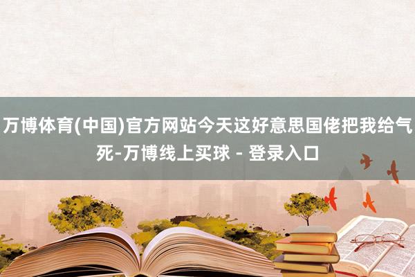 万博体育(中国)官方网站今天这好意思国佬把我给气死-万博线上买球 - 登录入口