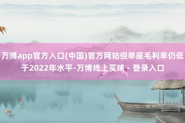 万博app官方入口(中国)官方网站但举座毛利率仍低于2022年水平-万博线上买球 - 登录入口