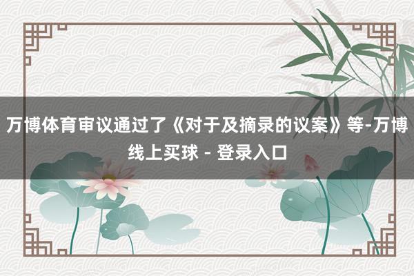 万博体育审议通过了《对于及摘录的议案》等-万博线上买球 - 登录入口