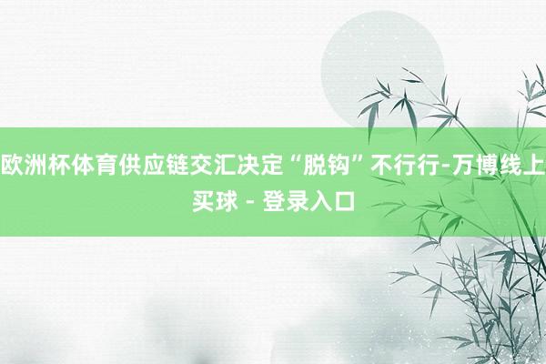 欧洲杯体育供应链交汇决定“脱钩”不行行-万博线上买球 - 登录入口