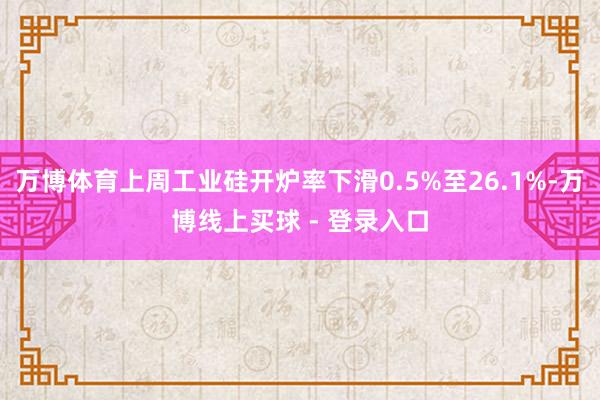 万博体育上周工业硅开炉率下滑0.5%至26.1%-万博线上买球 - 登录入口