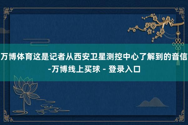 万博体育这是记者从西安卫星测控中心了解到的音信-万博线上买球 - 登录入口