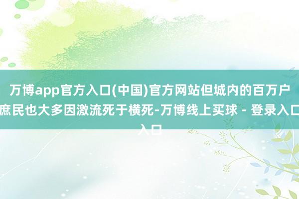 万博app官方入口(中国)官方网站但城内的百万户庶民也大多因激流死于横死-万博线上买球 - 登录入口