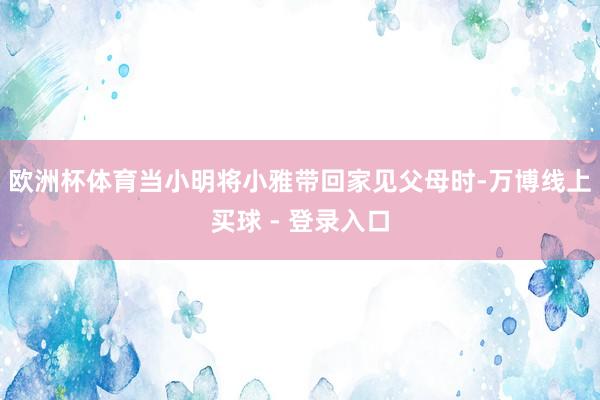 欧洲杯体育当小明将小雅带回家见父母时-万博线上买球 - 登录入口