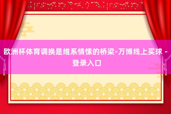 欧洲杯体育调换是维系情愫的桥梁-万博线上买球 - 登录入口