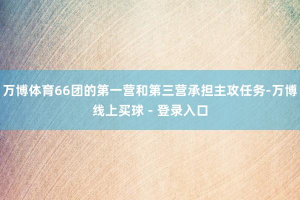 万博体育66团的第一营和第三营承担主攻任务-万博线上买球 - 登录入口