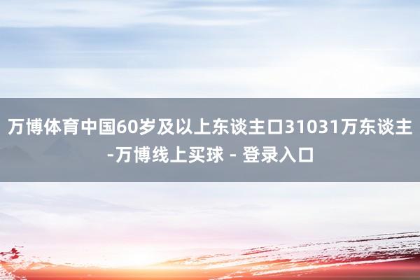 万博体育中国60岁及以上东谈主口31031万东谈主-万博线上买球 - 登录入口