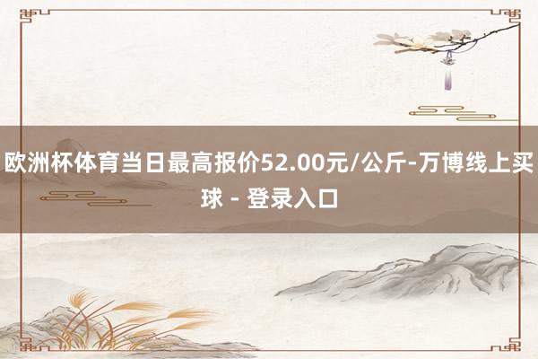 欧洲杯体育当日最高报价52.00元/公斤-万博线上买球 - 登录入口