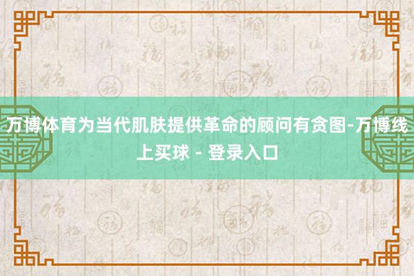 万博体育为当代肌肤提供革命的顾问有贪图-万博线上买球 - 登录入口