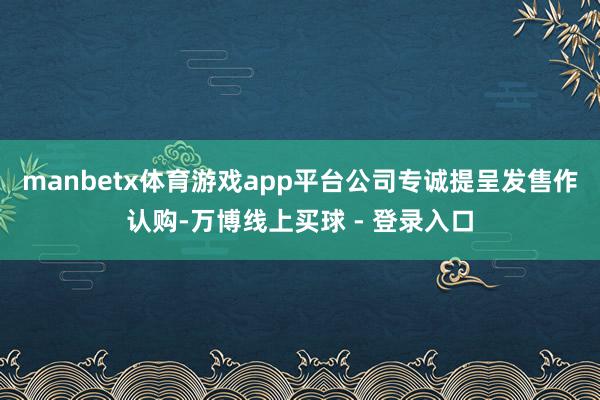 manbetx体育游戏app平台公司专诚提呈发售作认购-万博线上买球 - 登录入口