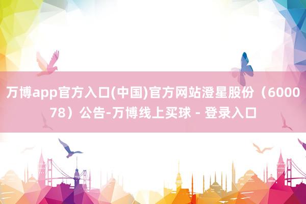 万博app官方入口(中国)官方网站澄星股份（600078）公告-万博线上买球 - 登录入口