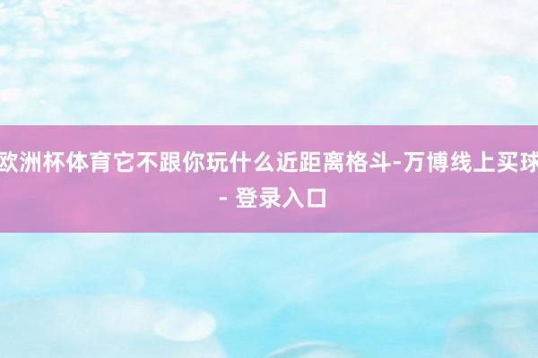 欧洲杯体育它不跟你玩什么近距离格斗-万博线上买球 - 登录入口