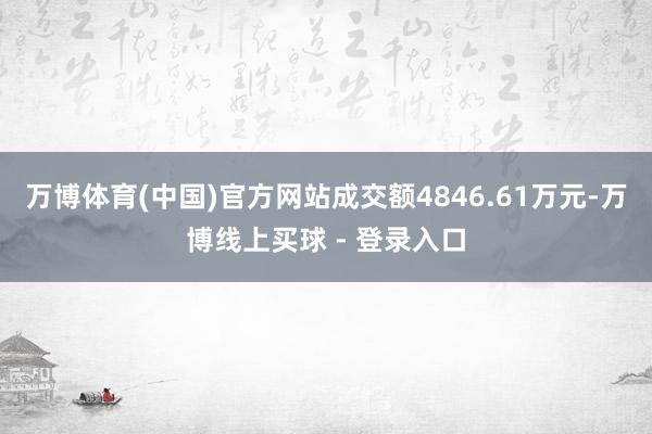 万博体育(中国)官方网站成交额4846.61万元-万博线上买球 - 登录入口