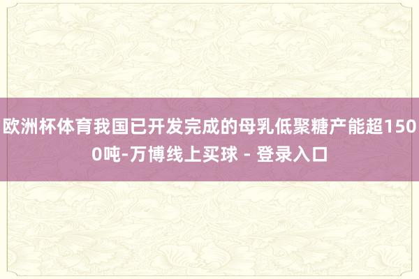 欧洲杯体育我国已开发完成的母乳低聚糖产能超1500吨-万博线上买球 - 登录入口