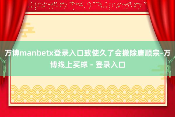 万博manbetx登录入口致使久了会撤除唐顺宗-万博线上买球 - 登录入口