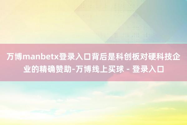 万博manbetx登录入口背后是科创板对硬科技企业的精确赞助-万博线上买球 - 登录入口
