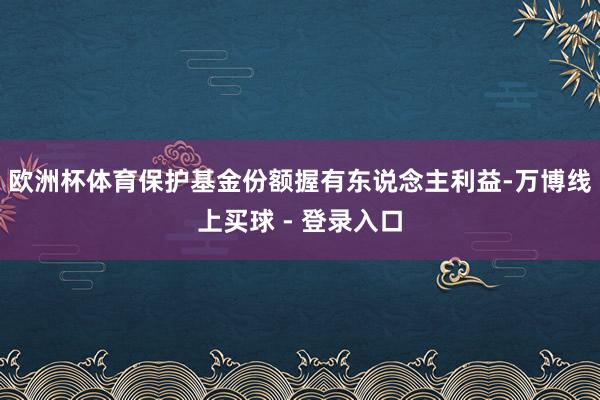 欧洲杯体育保护基金份额握有东说念主利益-万博线上买球 - 登录入口